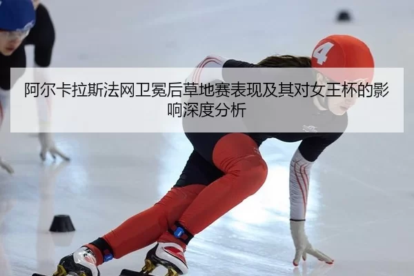 阿尔卡拉斯法网卫冕后草地赛表现及其对女王杯的影响深度分析
